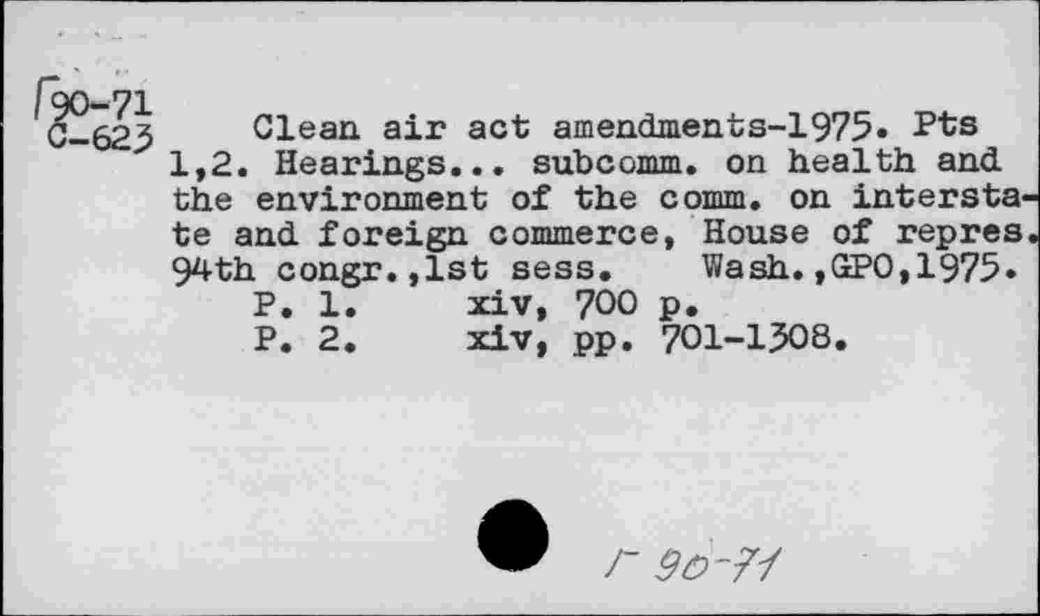 ﻿Clean air act amendments-1975. Pts
1,2. Hearings... subcomm, on health and the environment of the comm, on intersta te and foreign commerce, House of repres 94th congr.,lst sess. Wash.,GPO,1975.
P. 1.	xiv, 700 p.
P. 2.	xiv, pp. 701-1508.